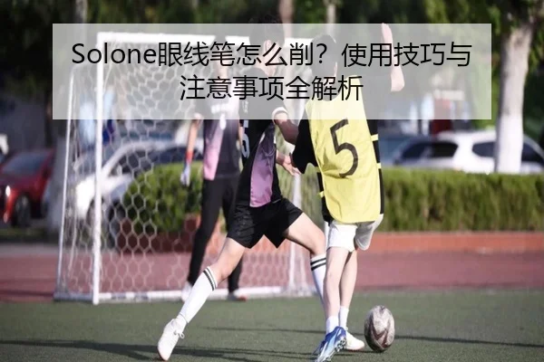Solone眼线笔怎么削？使用技巧与注意事项全解析